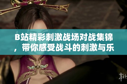 B站精彩刺激战场对战集锦，带你感受战斗的刺激与乐趣