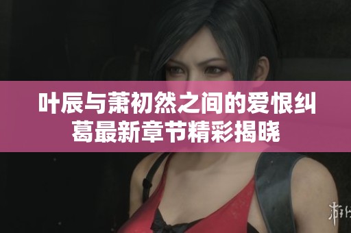 叶辰与萧初然之间的爱恨纠葛最新章节精彩揭晓