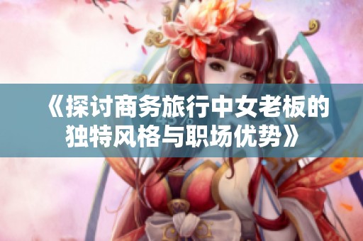 《探讨商务旅行中女老板的独特风格与职场优势》