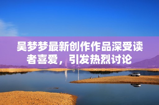 吴梦梦最新创作作品深受读者喜爱，引发热烈讨论