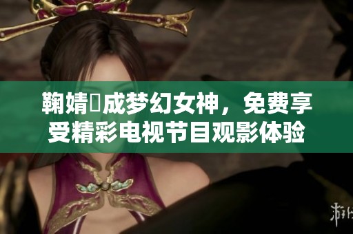 鞠婧祎成梦幻女神，免费享受精彩电视节目观影体验