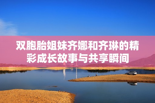 双胞胎姐妹齐娜和齐琳的精彩成长故事与共享瞬间