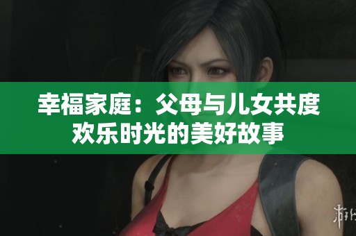幸福家庭：父母与儿女共度欢乐时光的美好故事