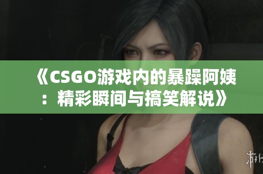 《CSGO游戏内的暴躁阿姨：精彩瞬间与搞笑解说》
