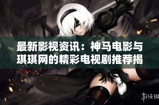 最新影视资讯：神马电影与琪琪网的精彩电视剧推荐揭秘