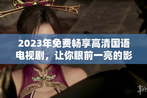 2023年免费畅享高清国语电视剧，让你眼前一亮的影视盛宴