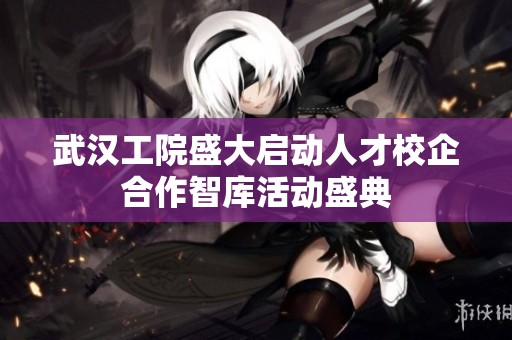 武汉工院盛大启动人才校企合作智库活动盛典