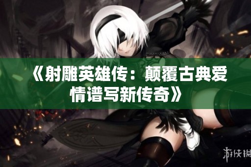 《射雕英雄传：颠覆古典爱情谱写新传奇》