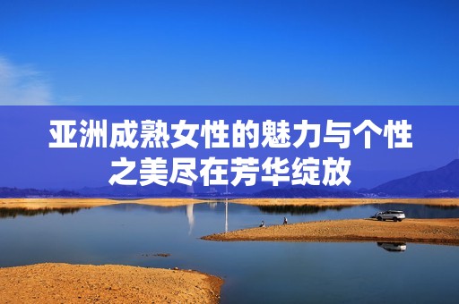 亚洲成熟女性的魅力与个性之美尽在芳华绽放