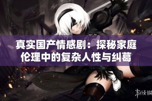 真实国产情感剧：探秘家庭伦理中的复杂人性与纠葛