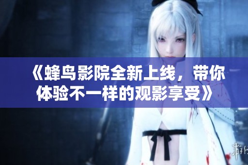 《蜂鸟影院全新上线，带你体验不一样的观影享受》