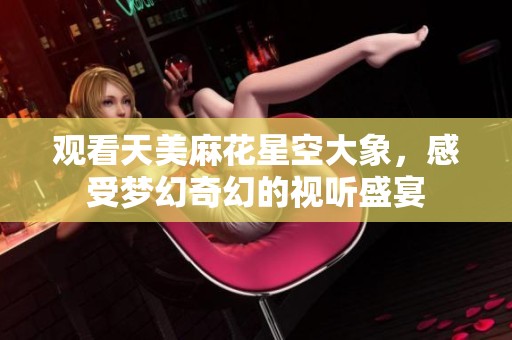 观看天美麻花星空大象，感受梦幻奇幻的视听盛宴