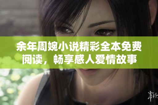 余年周婉小说精彩全本免费阅读，畅享感人爱情故事