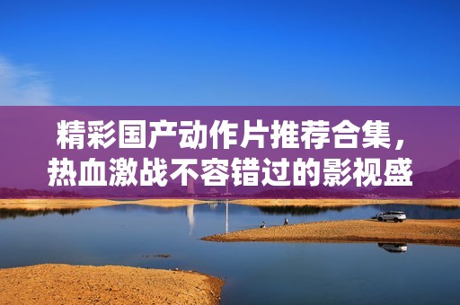 精彩国产动作片推荐合集，热血激战不容错过的影视盛宴