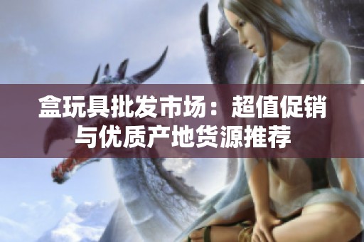 盒玩具批发市场：超值促销与优质产地货源推荐