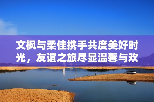 文枫与柔佳携手共度美好时光，友谊之旅尽显温馨与欢乐
