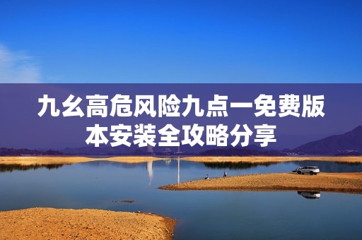 九幺高危风险九点一免费版本安装全攻略分享