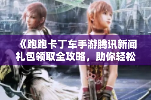 《跑跑卡丁车手游腾讯新闻礼包领取全攻略，助你轻松获取福利》