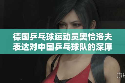 德国乒乓球运动员奥恰洛夫表达对中国乒乓球队的深厚敬意