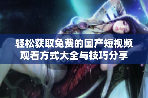 轻松获取免费的国产短视频观看方式大全与技巧分享