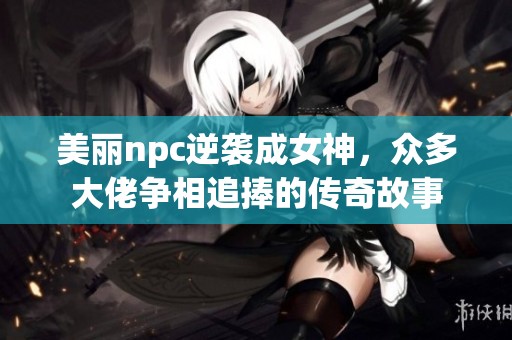 美丽npc逆袭成女神，众多大佬争相追捧的传奇故事