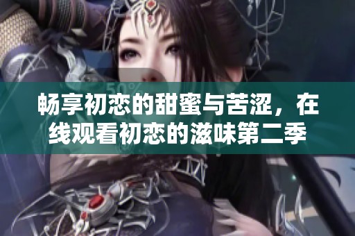 畅享初恋的甜蜜与苦涩，在线观看初恋的滋味第二季