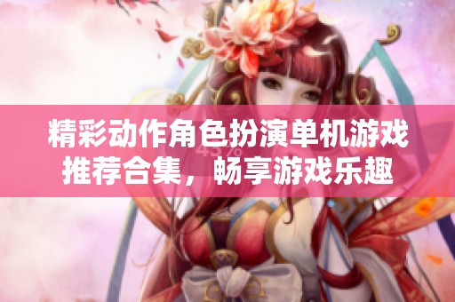 精彩动作角色扮演单机游戏推荐合集，畅享游戏乐趣
