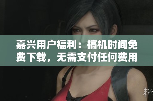 嘉兴用户福利：搞机时间免费下载，无需支付任何费用