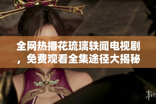 全网热播花琉璃轶闻电视剧，免费观看全集途径大揭秘