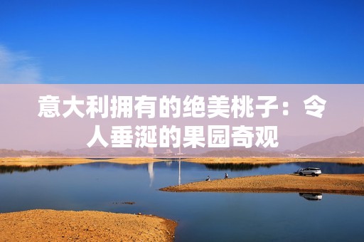 意大利拥有的绝美桃子：令人垂涎的果园奇观