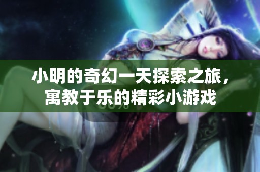 小明的奇幻一天探索之旅，寓教于乐的精彩小游戏