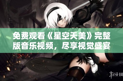 免费观看《星空天美》完整版音乐视频，尽享视觉盛宴
