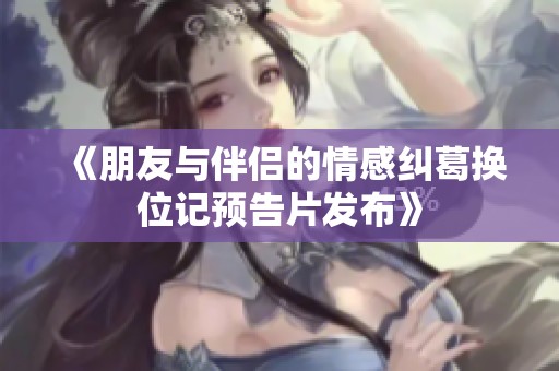《朋友与伴侣的情感纠葛换位记预告片发布》