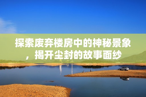 探索废弃楼房中的神秘景象，揭开尘封的故事面纱