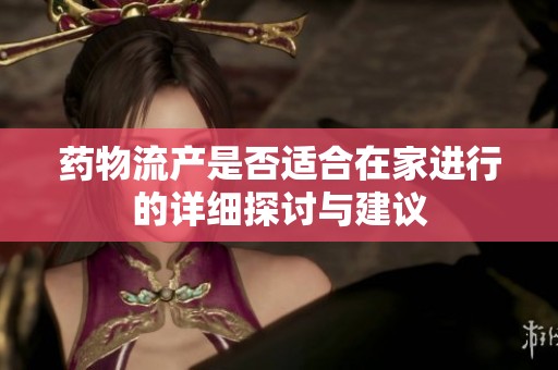 药物流产是否适合在家进行的详细探讨与建议