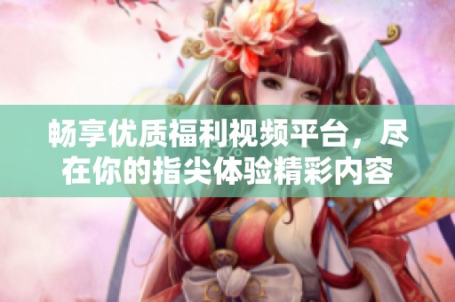 畅享优质福利视频平台，尽在你的指尖体验精彩内容