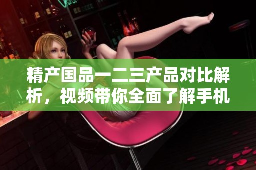 精产国品一二三产品对比解析，视频带你全面了解手机区别