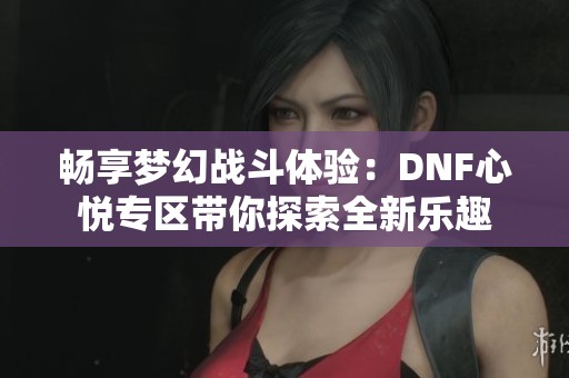 畅享梦幻战斗体验：DNF心悦专区带你探索全新乐趣