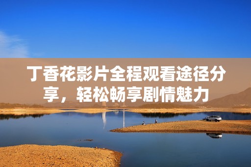 丁香花影片全程观看途径分享，轻松畅享剧情魅力