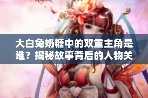 大白兔奶糖中的双重主角是谁？揭秘故事背后的人物关系