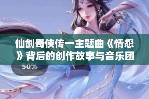 仙剑奇侠传一主题曲《情怨》背后的创作故事与音乐团队揭秘