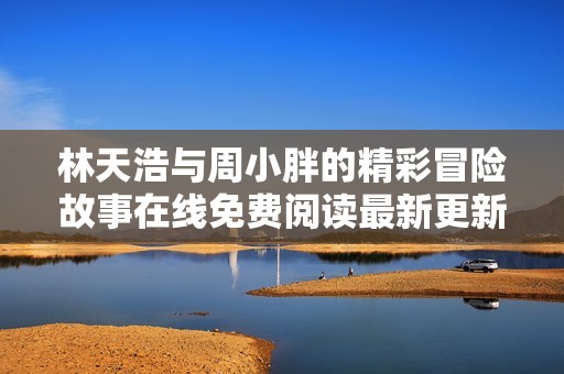 林天浩与周小胖的精彩冒险故事在线免费阅读最新更新章节
