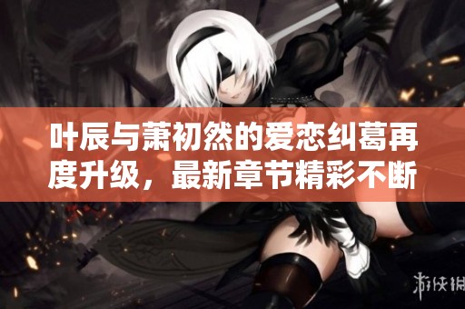 叶辰与萧初然的爱恋纠葛再度升级，最新章节精彩不断