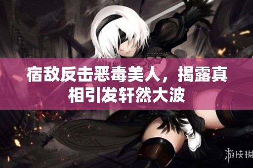 宿敌反击恶毒美人，揭露真相引发轩然大波