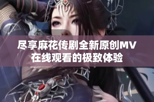 尽享麻花传剧全新原创MV在线观看的极致体验