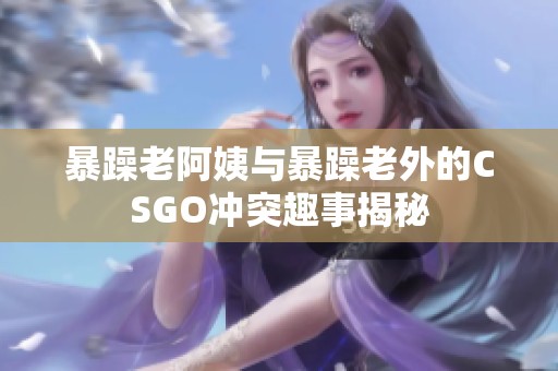 暴躁老阿姨与暴躁老外的CSGO冲突趣事揭秘