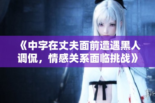 《中字在丈夫面前遭遇黑人调侃，情感关系面临挑战》
