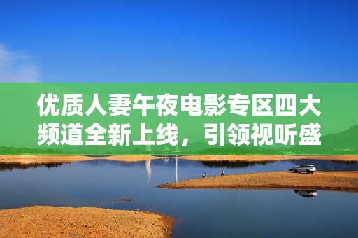 优质人妻午夜电影专区四大频道全新上线，引领视听盛宴