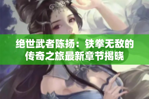 绝世武者陈扬：铁拳无敌的传奇之旅最新章节揭晓