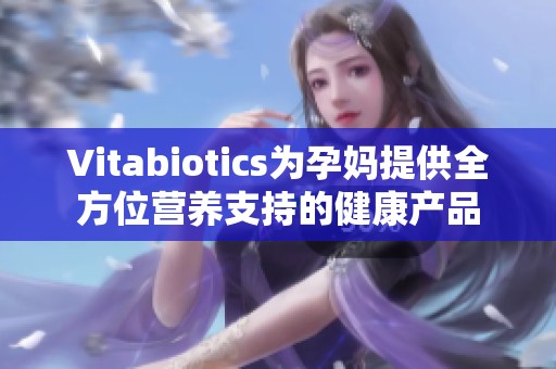 Vitabiotics为孕妈提供全方位营养支持的健康产品